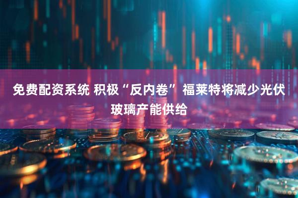 免费配资系统 积极“反内卷” 福莱特将减少光伏玻璃产能供给