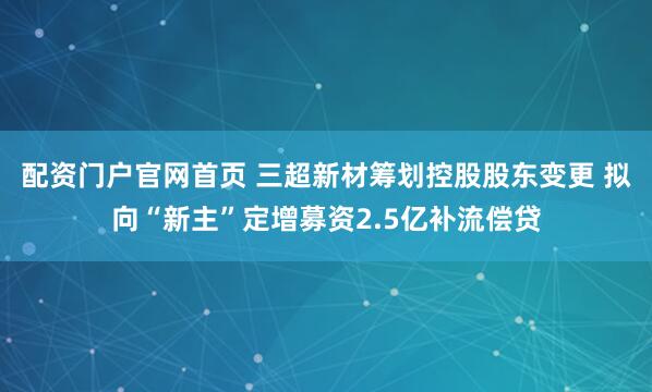 配资门户官网首页 三超新材筹划控股股东变更 拟向“新主”定增募资2.5亿补流偿贷