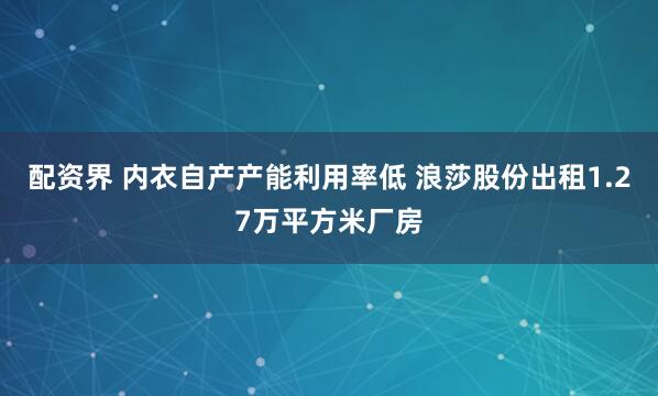 配资界 内衣自产产能利用率低 浪莎股份出租1.27万平方米厂房