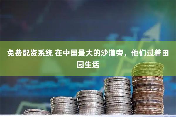 免费配资系统 在中国最大的沙漠旁，他们过着田园生活