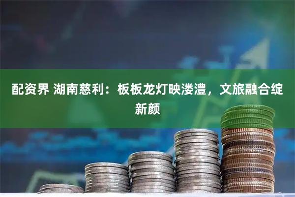 配资界 湖南慈利:板板龙灯映溇澧,文旅融合绽新颜