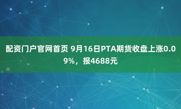 配资门户官网首页 9月16日PTA期货收盘上涨0.09%，报4688元