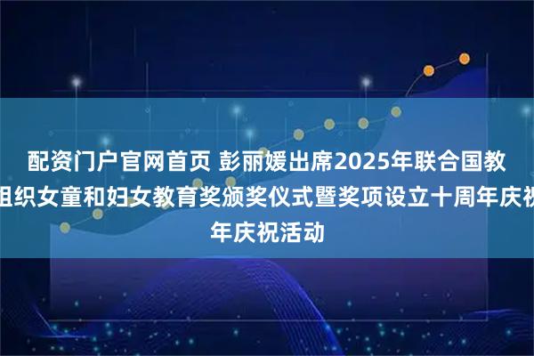 配资门户官网首页 彭丽媛出席2025年联合国教科文组织女童和妇女教育奖颁奖仪式暨奖项设立十周年庆祝活动