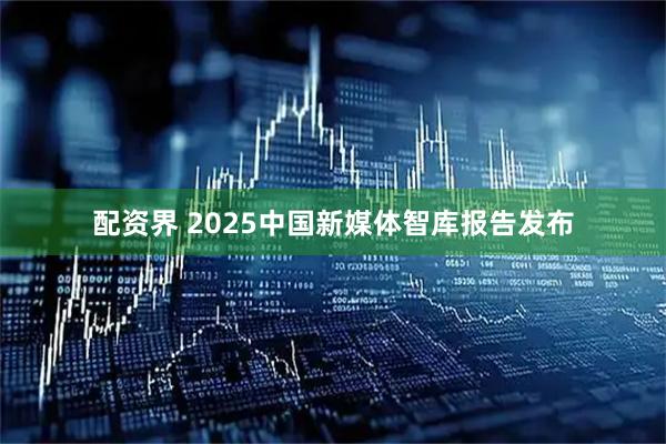 配资界 2025中国新媒体智库报告发布