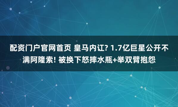 配资门户官网首页 皇马内讧? 1.7亿巨星公开不满阿隆索! 被换下怒摔水瓶+举双臂抱怨