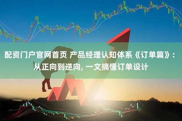 配资门户官网首页 产品经理认知体系《订单篇》: 从正向到逆向, 一文搞懂订单设计