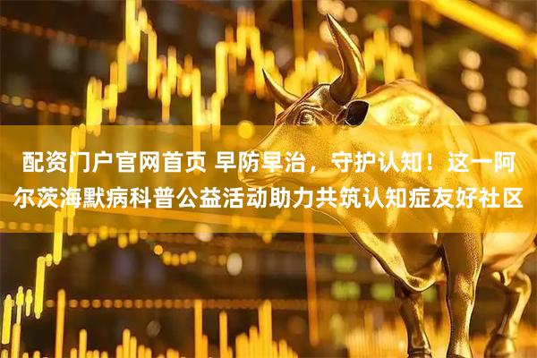 配资门户官网首页 早防早治，守护认知！这一阿尔茨海默病科普公益活动助力共筑认知症友好社区