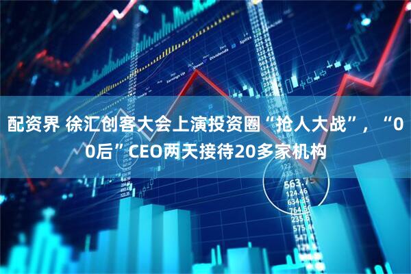 配资界 徐汇创客大会上演投资圈“抢人大战”，“00后”CEO两天接待20多家机构