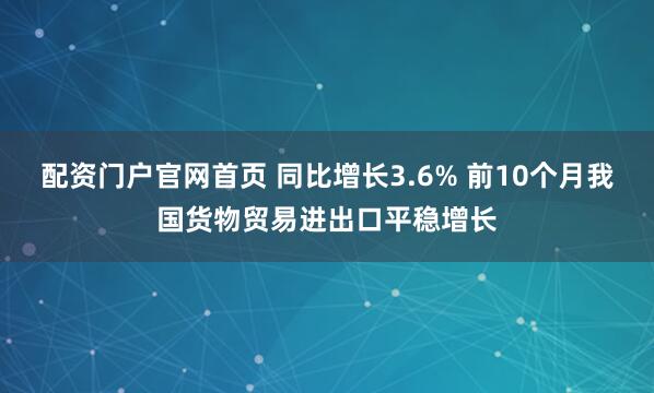 配资门户官网首页 同比增长3.6% 前10个月我国货物贸易进出口平稳增长
