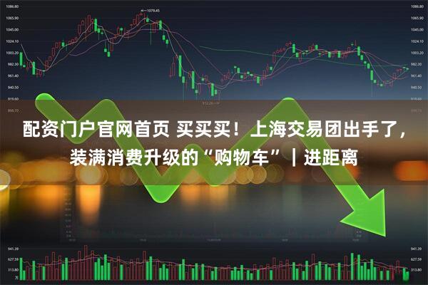 配资门户官网首页 买买买！上海交易团出手了，装满消费升级的“购物车”｜进距离
