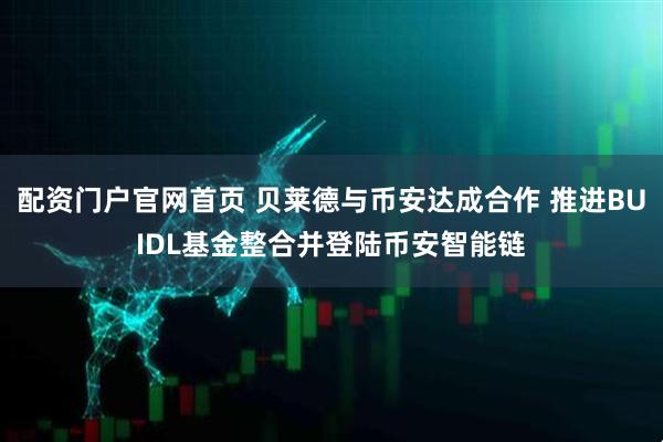 配资门户官网首页 贝莱德与币安达成合作 推进BUIDL基金整合并登陆币安智能链
