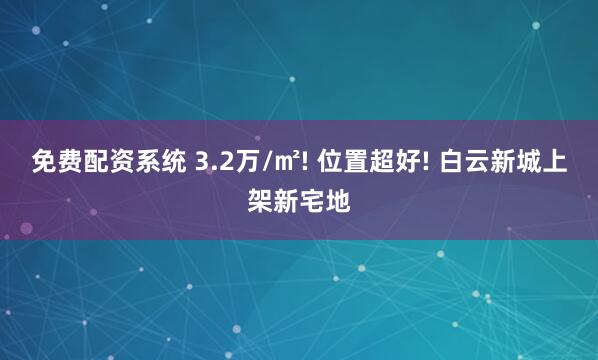 免费配资系统 3.2万/㎡! 位置超好! 白云新城上架新宅地