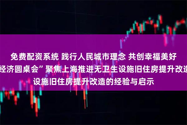 免费配资系统 践行人民城市理念 共创幸福美好生活——“中国经济圆桌会”聚焦上海推进无卫生设施旧住房提升改造的经验与启示
