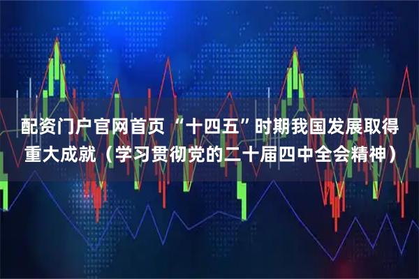 配资门户官网首页 “十四五”时期我国发展取得重大成就（学习贯彻党的二十届四中全会精神）