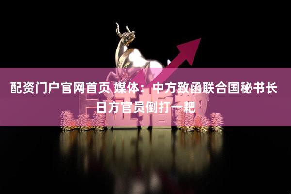 配资门户官网首页 媒体：中方致函联合国秘书长 日方官员倒打一耙