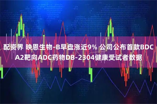 配资界 映恩生物-B早盘涨近9% 公司公布首款BDCA2靶向ADC药物DB-2304健康受试者数据