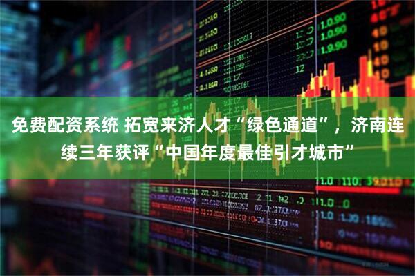 免费配资系统 拓宽来济人才“绿色通道”，济南连续三年获评“中国年度最佳引才城市”