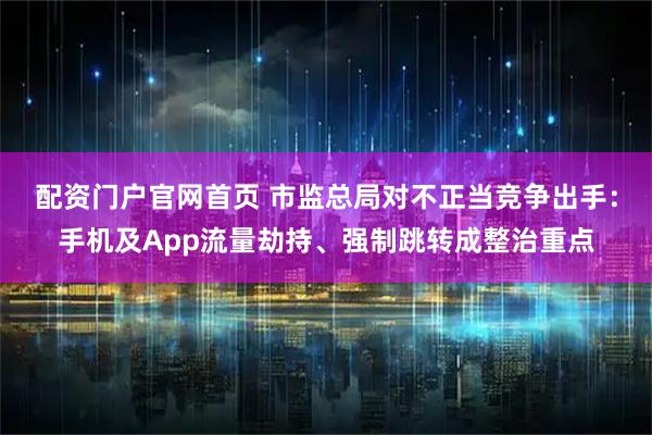 配资门户官网首页 市监总局对不正当竞争出手：手机及App流量劫持、强制跳转成整治重点