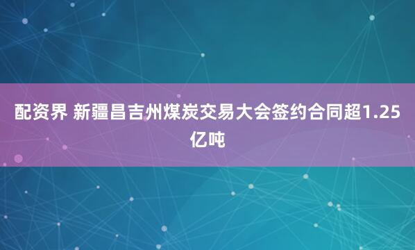 配资界 新疆昌吉州煤炭交易大会签约合同超1.25亿吨