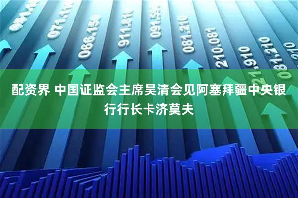 配资界 中国证监会主席吴清会见阿塞拜疆中央银行行长卡济莫夫