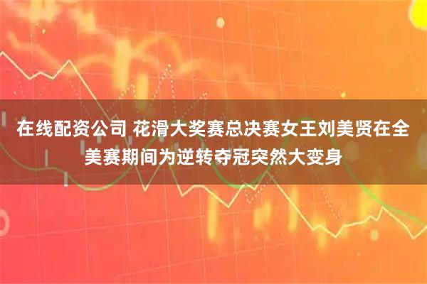 在线配资公司 花滑大奖赛总决赛女王刘美贤在全美赛期间为逆转夺冠突然大变身