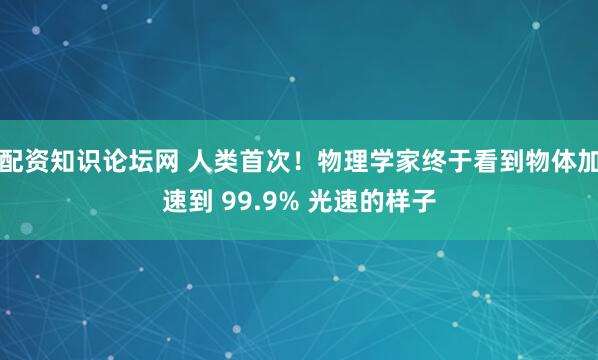 配资知识论坛网 人类首次！物理学家终于看到物体加速到 99.9% 光速的样子