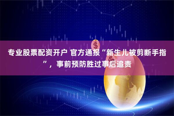 专业股票配资开户 官方通报“新生儿被剪断手指”，事前预防胜过事后追责