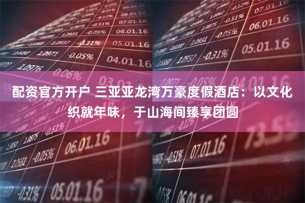 配资官方开户 三亚亚龙湾万豪度假酒店：以文化织就年味，于山海间臻享团圆