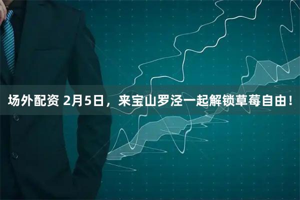 场外配资 2月5日，来宝山罗泾一起解锁草莓自由！
