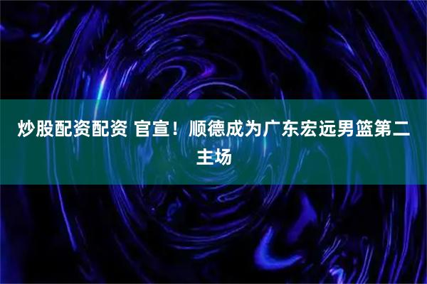 炒股配资配资 官宣！顺德成为广东宏远男篮第二主场