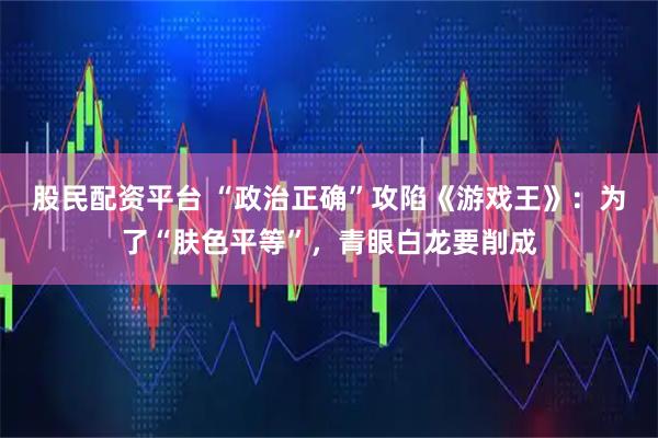 股民配资平台 “政治正确”攻陷《游戏王》：为了“肤色平等”，青眼白龙要削成