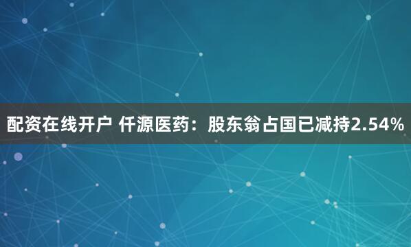 配资在线开户 仟源医药：股东翁占国已减持2.54%