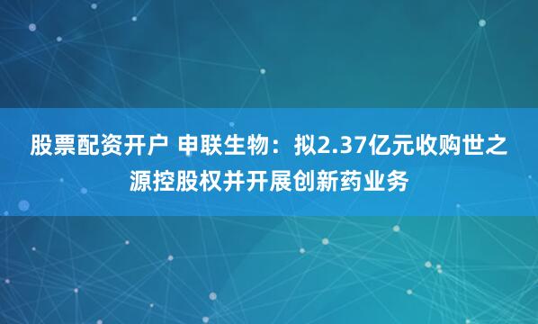 股票配资开户 申联生物：拟2.37亿元收购世之源控股权并开展创新药业务