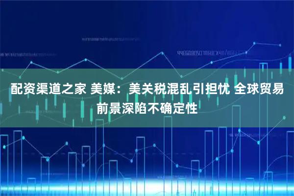 配资渠道之家 美媒：美关税混乱引担忧 全球贸易前景深陷不确定性