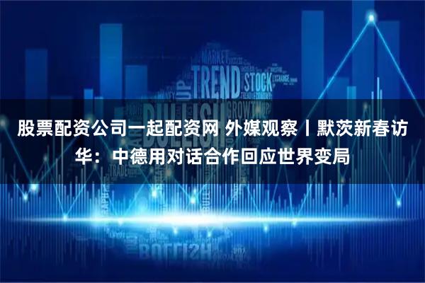股票配资公司一起配资网 外媒观察丨默茨新春访华：中德用对话合作回应世界变局