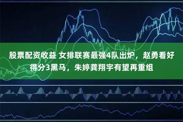 股票配资收益 女排联赛最强4队出炉，赵勇看好得分3黑马，朱婷龚翔宇有望再重组