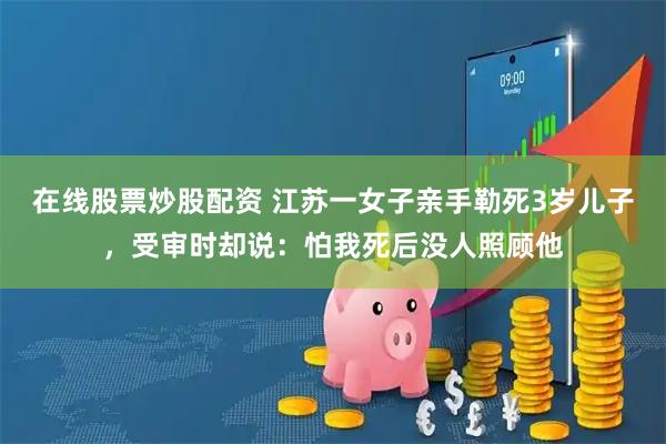 在线股票炒股配资 江苏一女子亲手勒死3岁儿子，受审时却说：怕我死后没人照顾他
