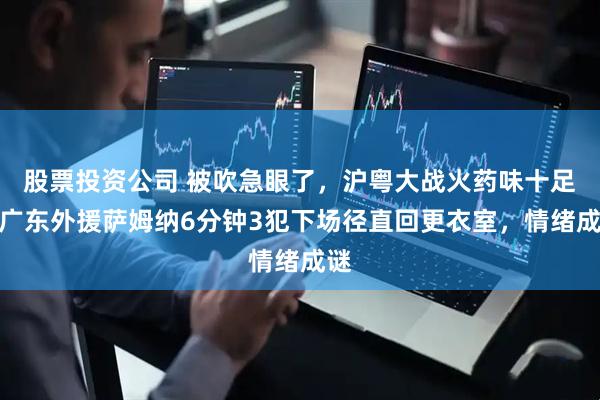 股票投资公司 被吹急眼了,沪粤大战火药味十足,广东外援萨姆纳6分钟3犯下场径直回更衣室,情绪成谜