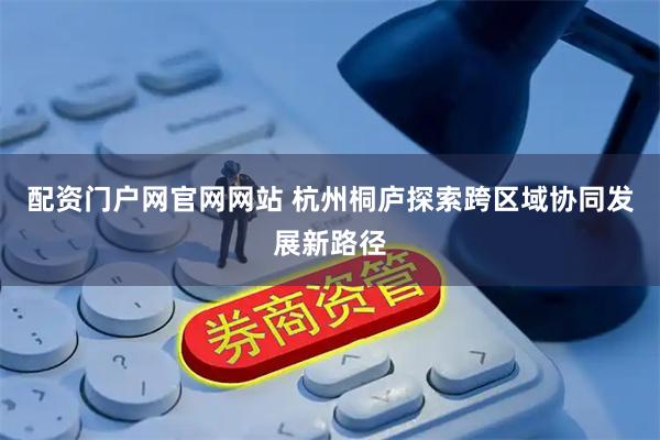 配资门户网官网网站 杭州桐庐探索跨区域协同发展新路径