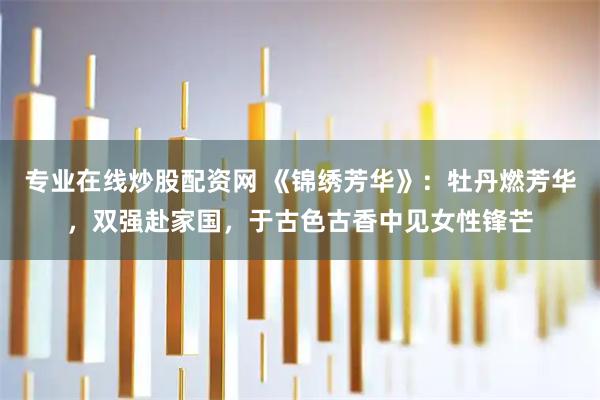 专业在线炒股配资网 《锦绣芳华》：牡丹燃芳华，双强赴家国，于古色古香中见女性锋芒