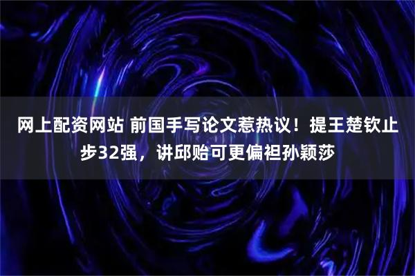 网上配资网站 前国手写论文惹热议!提王楚钦止步32强,讲邱贻可更偏袒孙颖莎