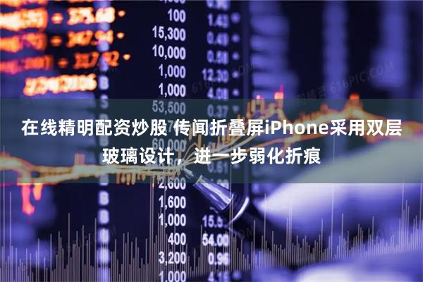 在线精明配资炒股 传闻折叠屏iPhone采用双层玻璃设计，进一步弱化折痕
