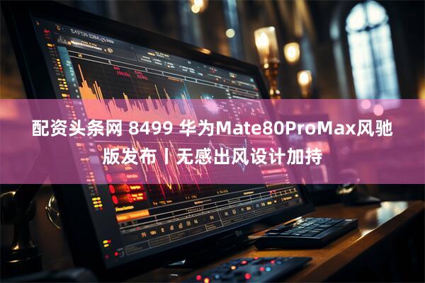配资头条网 8499 华为Mate80ProMax风驰版发布丨无感出风设计加持