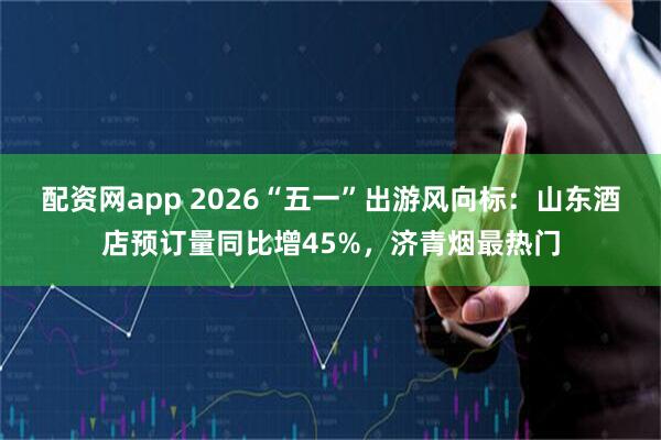 配资网app 2026“五一”出游风向标：山东酒店预订量同比增45%，济青烟最热门