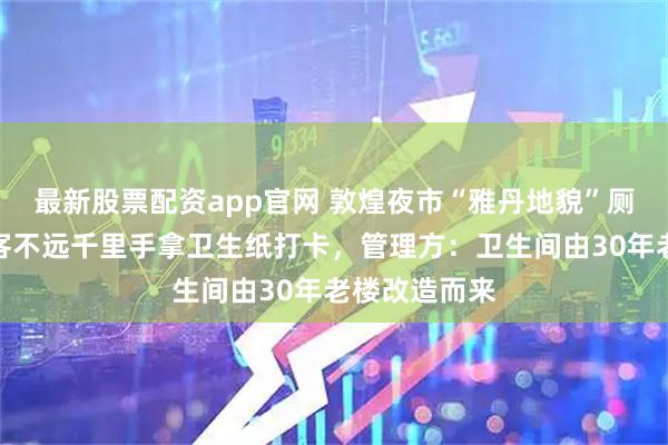 最新股票配资app官网 敦煌夜市“雅丹地貌”厕所走红，游客不远千里手拿卫生纸打卡，管理方：卫生间由30年老楼改造而来