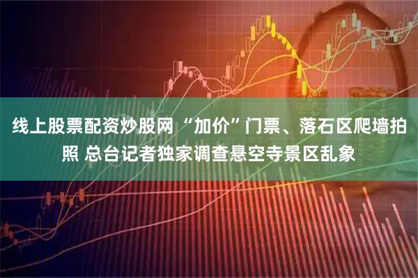 线上股票配资炒股网 “加价”门票、落石区爬墙拍照 总台记者独家调查悬空寺景区乱象