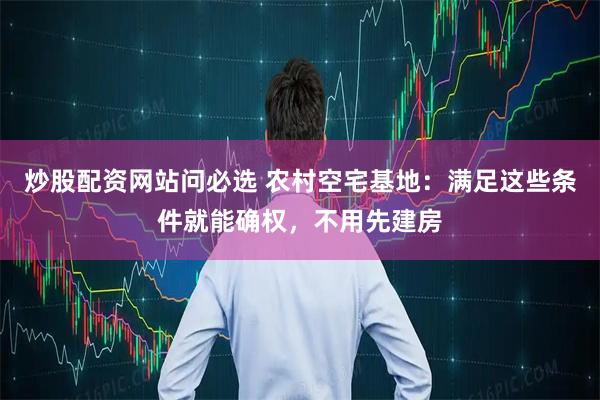 炒股配资网站问必选 农村空宅基地：满足这些条件就能确权，不用先建房