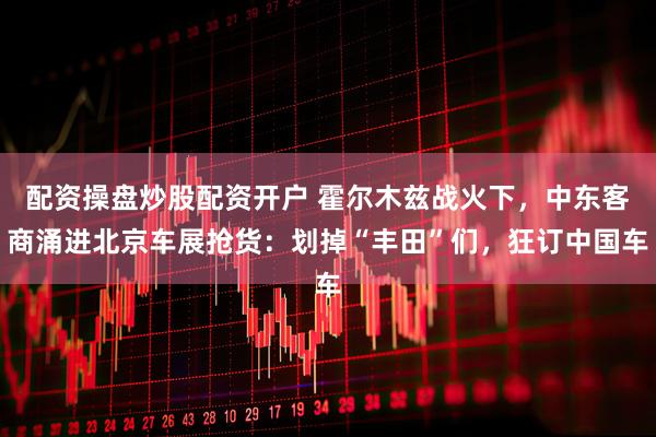配资操盘炒股配资开户 霍尔木兹战火下，中东客商涌进北京车展抢货：划掉“丰田”们，狂订中国车